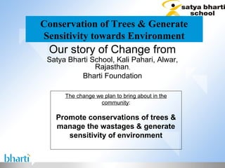 Conservation of Trees & Generate
Sensitivity towards Environment
 Our story of Change from
 Satya Bharti School, Kali Pahari, Alwar,
               Rajasthan,
           Bharti Foundation

      The change we plan to bring about in the
                  community:

   Promote conservations of trees &
   manage the wastages & generate
      sensitivity of environment
 