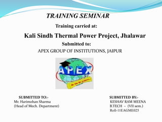 TRAINING SEMINAR 
Training carried at: 
Kali Sindh Thermal Power Project, Jhalawar 
Submitted to: 
APEX GROUP OF INSTITUTIONS, JAIPUR 
SUBMITTED TO:- SUBMITTED BY:- 
Mr. Harimohan Sharma KESHAV RAM MEENA 
(Head of Mech. Department) B.TECH – (VII sem.) 
Roll-11EAGME025 
 