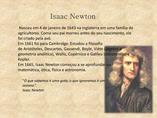 Isaac Newton
Nasceu em 4 de janeiro de 1643 na Inglaterra em uma família de
agricultores. Como seu pai morreu antes do seu nascimento, ele
foi criado pela avó.
Em 1661 foi para Cambridge. Estudou a filosofia
de Aristóteles, Descartes, Gassendi, Boyle, Viète (álgebra e
geometria analítica), Wallis, Copérnico e Galileu (astronomia) e
Kepler.
Em 1665, Isaac Newton começou a se aprofundar na
matemática, ótica, física e astronomia.
“O que sabemos é uma gota; o que ignoramos é um
oceano.”
Isaac Newton
 