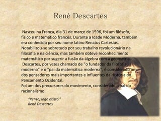 René Descartes
Nasceu na França, dia 31 de março de 1596, foi um filósofo,
físico e matemático francês. Durante a Idade Moderna, também
era conhecido por seu nome latino Renatus Cartesius.
Notabilizou-se sobretudo por seu trabalho revolucionário na
filosofia e na ciência, mas também obteve reconhecimento
matemático por sugerir a fusão da álgebra com a geometria
Descartes, por vezes chamado de "o fundador da filosofia
moderna" e o "pai da matemática moderna", é considerado um
dos pensadores mais importantes e influentes da História do
Pensamento Ocidental.
Foi um dos precursores do movimento, considerado o pai do
racionalismo.
“Penso, logo existo.”
René Descartes
 