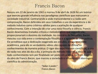 Francis Bacon
Nasceu em 22 de janeiro de 1561 e morreu 9 de abril de 1626 foi um teórico
que exerceu grande influência nos paradigmas científicos que marcaram a
sociedade industrial. Contrariando a visão transcendental e a razão sem
comprovação, Bacon defendeu em seus trabalhos o uso da experiência e do
método indutivo como critérios válidos para a aceitação de qualquer
conhecimento. Com a intenção de criar uma nova filosofia e ciência, Francis
Bacon desenvolveu tratados críticos e metodológicos que segundo ele,
proporcionariam o domínio da realidade. Ao contrário de Descartes, Bacon
mesclou sua vida entre a contemplação filosófica e a agitação da vida política.
Ele acreditava que a dedicação exagerada aos estudos, era pura vaidade
acadêmica, para ele os verdadeiros sábios são capazes de utilizar os
conhecimentos de maneira prática. O rigor dos experimentos científicos, o uso
do razão nos atos do dia a dia, a primazia do método indutivo e ideia de que
todo conhecimento tem por finalidade ser posto em prática, formam o corpo
da obra de Francis Bacon, que marcou a sociedade e influenciou a abordagem
científica da administração.
“Saber é poder.”
Francis Bacon
 