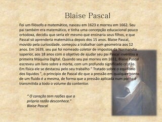 Blaise Pascal
Foi um filósofo e matemático, nasceu em 1623 e morreu em 1662. Seu
pai também era matemático, e tinha uma concepção educacional pouco
ortodoxa, decidiu que seria elr mesmo que ensinaria seus filhos, e que
Pascal só aprenderia matemática depois dos 15 anos. Blaise Pascal,
movido pela curiosidade, começou a trabalhar com geometria aos 12
anos. Em 1639, seu pai foi nomeado coletor de impostos da Normandia
superior, aos 18 anos com o objetivo de ajudar seu pai Pascal inventou a
primeira Máquina Digital. Quando seu pai morreu em 1651, Blaise Pascal
escreveu um livro sobre a morte, com um profundo significado cristão.
Em física ele se destacou pelo seu trabalho " Tratado sobre o equilíbrio
dos líquidos ", o princípio de Pascal diz que a pressão em qualquer ponto
de um fluido é a mesma, de forma que a pressão aplicada num ponto é
transmitida a todo o volume do contentor.
“ O coração tem razões que a
própria razão desconhece.”
Blaise Pascal
 