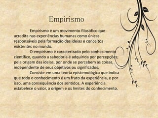 Empirismo
Empirismo é um movimento filosófico que
acredita nas experiências humanas como únicas
responsáveis pela formação das ideias e conceitos
existentes no mundo.
O empirismo é caracterizado pelo conhecimento
científico, quando a sabedoria é adquirida por percepções;
pela origem das ideias, por onde se percebem as coisas,
independente de seus objetivos ou significados.
Consiste em uma teoria epistemológica que indica
que todo o conhecimento é um fruto da experiência, e por
isso, uma consequência dos sentidos. A experiência
estabelece o valor, a origem e os limites do conhecimento.
 