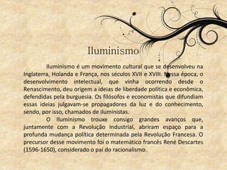 Iluminismo
Iluminismo é um movimento cultural que se desenvolveu na
Inglaterra, Holanda e França, nos séculos XVII e XVIII. Nessa época, o
desenvolvimento intelectual, que vinha ocorrendo desde o
Renascimento, deu origem a ideias de liberdade política e econômica,
defendidas pela burguesia. Os filósofos e economistas que difundiam
essas ideias julgavam-se propagadores da luz e do conhecimento,
sendo, por isso, chamados de iluministas.
O Iluminismo trouxe consigo grandes avanços que,
juntamente com a Revolução Industrial, abriram espaço para a
profunda mudança política determinada pela Revolução Francesa. O
precursor desse movimento foi o matemático francês René Descartes
(1596-1650), considerado o pai do racionalismo.
 
