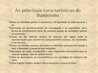 As principais características do
Iluminismo
*Defesa da liberdade política e econômica e da igualdade de todos perante a
lei;
*Valorização do questionamento, da investigação e da experiência como
forma de conhecimento tanto da natureza quanto da sociedade, política
ou economia;
*Crença nas leis naturais, normas da natureza que regem todas as
transformações que ocorrem no comportamento humano, nas sociedades
e na natureza;
*Crença nos direitos naturais, que todos os indivíduos possuem em relação à
vida, à liberdade, à posse de bens materiais;
*Valorização da razão, considerada o mais importante instrumento para se
alcançar qualquer tipo de conhecimento;
*Crítica ao absolutismo, ao mercantilismo e aos privilégios da nobreza e do
clero;
*Crítica à Igreja Católica, embora não se excluísse a crença em Deus. "
 