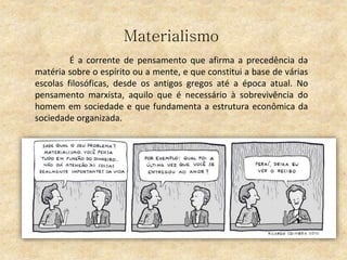 Materialismo
É a corrente de pensamento que afirma a precedência da
matéria sobre o espírito ou a mente, e que constitui a base de várias
escolas filosóficas, desde os antigos gregos até a época atual. No
pensamento marxista, aquilo que é necessário à sobrevivência do
homem em sociedade e que fundamenta a estrutura econômica da
sociedade organizada.
 