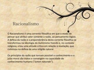 O Racionalismo é uma corrente filosófica em que o modo de
pensar que atribui valor somente à razão, ao pensamento lógico.
A defesa da razão e a preponderância desta corrente filosófica se
transformou na ideologia do iluminismo francês e, no contexto
religioso, criou uma atitude crítica em relação à revelação, que
culminou na defesa de uma religião natural.
Os princípios da razão que tornam possível o conhecimento e o
juízo moral são inatos e convergem na capacidade do
conhecimento humano ("lumen naturale").
Racionalismo
 
