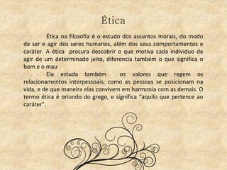 Ética
Ética na filosofia é o estudo dos assuntos morais, do modo
de ser e agir dos seres humanos, além dos seus comportamentos e
caráter. A ética procura descobrir o que motiva cada indivíduo de
agir de um determinado jeito, diferencia também o que significa o
bom e o mau
Ela estuda também os valores que regem os
relacionamentos interpessoais, como as pessoas se posicionam na
vida, e de que maneira elas convivem em harmonia com as demais. O
termo ética é oriundo do grego, e significa “aquilo que pertence ao
caráter”.
 