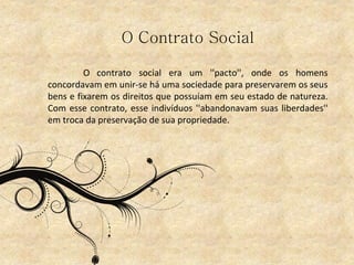 O Contrato Social
O contrato social era um ''pacto'', onde os homens
concordavam em unir-se há uma sociedade para preservarem os seus
bens e fixarem os direitos que possuíam em seu estado de natureza.
Com esse contrato, esse indivíduos ''abandonavam suas liberdades''
em troca da preservação de sua propriedade.
 