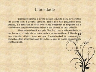 Liberdade
Liberdade significa o direito de agir segundo o seu livre arbítrio,
de acordo com a própria vontade, desde que não prejudique outra
pessoa, é a sensação de estar livre e não depender de ninguém. Ela é
também um conjunto de ideias liberais e dos direitos de cada cidadão.
Liberdade é classificada pela filosofia, como a independência do
ser humano, o poder de ter autonomia e espontaneidade. A liberdade é
um conceito utópico, uma vez que é questionável se realmente os
indivíduos tem a liberdade que dizem ter, se com as mídias ela realmente
existe, ou não.
 