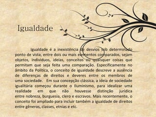 Igualdade é a inexistência de desvios sob determinado
ponto de vista, entre dois ou mais elementos comparados, sejam
objetos, indivíduos, ideias, conceitos ou quaisquer coisas que
permitam que seja feita uma comparação. Especificamente no
âmbito da Política, o conceito de igualdade descreve a ausência
de diferenças de direitos e deveres entre os membros de
uma sociedade. Em sua concepção clássica, a ideia de sociedade
igualitária começou durante o Iluminismo, para idealizar uma
realidade em que não houvesse distinção jurídica
entre nobreza, burguesia, clero e escravos. Mais recentemente, o
conceito foi ampliado para incluir também a igualdade de direitos
entre gêneros, classes, etnias e etc.
Igualdade
 
