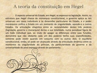 A teoria da constituição em Hegel
O aspecto universal do Estado, em Hegel, se expressa na legislação. Assim, na
estrutura que Hegel chama de monarquia constitucional, o governo aplica as leis
universais aos casos individuais e às dimensões particulares do Estado, e o poder
monárquico unifica o Estado em um momento de singularidade, opondo-o a outros
Estados. Da articulação silogística entre as racionalidades destes três poderes
(legislação, governo e monarquia) deriva a sua totalidade, numa paradoxal figura de
um todo individual que, ao invés de apagar as diferenças entre suas funções,
demonstra que não obstante cada um dos poderes tenha suas especificidades,
somente pode existir quando em conjunto com os outros dois. O equilíbrio
constitucional, então, só pode ser alcançado através da articulação dinâmica entre os
momentos da singularidade do príncipe, da particularidade do governo e da
universalidade do povo expressa através do parlamento.
 