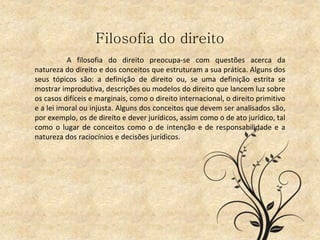 Filosofia do direito
A filosofia do direito preocupa-se com questões acerca da
natureza do direito e dos conceitos que estruturam a sua prática. Alguns dos
seus tópicos são: a definição de direito ou, se uma definição estrita se
mostrar improdutiva, descrições ou modelos do direito que lancem luz sobre
os casos difíceis e marginais, como o direito internacional, o direito primitivo
e a lei imoral ou injusta. Alguns dos conceitos que devem ser analisados são,
por exemplo, os de direito e dever jurídicos, assim como o de ato jurídico, tal
como o lugar de conceitos como o de intenção e de responsabilidade e a
natureza dos raciocínios e decisões jurídicos.
 