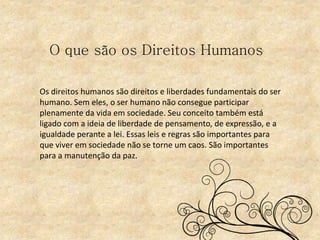 O que são os Direitos Humanos
Os direitos humanos são direitos e liberdades fundamentais do ser
humano. Sem eles, o ser humano não consegue participar
plenamente da vida em sociedade. Seu conceito também está
ligado com a ideia de liberdade de pensamento, de expressão, e a
igualdade perante a lei. Essas leis e regras são importantes para
que viver em sociedade não se torne um caos. São importantes
para a manutenção da paz.
 