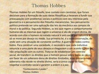 Thomas Hobbes
Thomas Hobbes foi um filósofo, teve contato com cientistas, que foram
decisivos para a formação de suas ideias filosóficas,o levaram a fundir sua
preocupação com problemas sociais e políticos com seu interesse pela
geometria e o pensamento dos filósofos mecanicistas. Seu pensamento
politico pretende ser uma aplicação das leis da mecânica aos campos da
moral e da politica. Segundo Hobbes, as leis que regem o comportamento
humano são as mesmas que regem o universo e são de origem divina, de
acordo com elas o homem no estado natural é anti-social por natureza e
só se move por desejo ou medo. Sua primeira lei, é a autoconservação, de
onde vem uma situação de constante conflito: A guerra de todos contra
todos. Para construir uma sociedade, é necessário que cada indivíduo
renuncie a uma parte de seus desejos e chegassem a um acordo mútuo de
não aniquilação com os outros. Trata-se de estabelecer um contrato
social, de transferir os direitos que o homem possui sobre todas as coisas
em favor de um soberano dono de direitos ilimitados, esse monarca cuja
soberania não reside no direito divino, seria o unico capaz de fazer
respeitar o contrato social e garantir a ordem e a paz.
“Conhecimento é poder.”
Thomas Hobbes
 