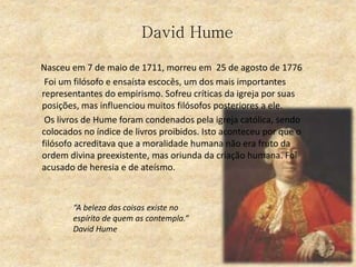David Hume
Nasceu em 7 de maio de 1711, morreu em 25 de agosto de 1776
Foi um filósofo e ensaísta escocês, um dos mais importantes
representantes do empirismo. Sofreu críticas da igreja por suas
posições, mas influenciou muitos filósofos posteriores a ele.
Os livros de Hume foram condenados pela igreja católica, sendo
colocados no índice de livros proibidos. Isto aconteceu por que o
filósofo acreditava que a moralidade humana não era fruto da
ordem divina preexistente, mas oriunda da criação humana. Foi
acusado de heresia e de ateísmo.
“A beleza das coisas existe no
espírito de quem as contempla.”
David Hume
 
