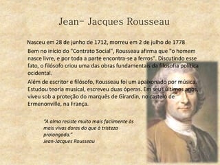 Jean- Jacques Rousseau
Nasceu em 28 de junho de 1712, morreu em 2 de julho de 1778
Bem no início do "Contrato Social", Rousseau afirma que "o homem
nasce livre, e por toda a parte encontra-se a ferros". Discutindo esse
fato, o filósofo criou uma das obras fundamentais da filosofia política
ocidental.
Além de escritor e filósofo, Rousseau foi um apaixonado por música.
Estudou teoria musical, escreveu duas óperas. Em seus últimos anos,
viveu sob a proteção do marquês de Girardin, no castelo de
Ermenonville, na França.
“A alma resiste muito mais facilmente às
mais vivas dores do que à tristeza
prolongada.”
Jean-Jacques Rousseau
 