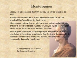 Montesquieu
Nasceu em 18 de janeiro de 1689, morreu em 10 de fevereiro de
1755.
Charles-Louis de Secondat, barão de Montesquieu, foi um dos
grandes filósofos políticos do Iluminismo.
Montesquieu quis explicar as leis humanas e as instituições sociais:
enquanto as leis físicas são regidas por Deus, as regras e instituições
são feitas por seres humanos passíveis de falhas.
Montesquieu idealizou o Estado regido por três poderes separados, o
Legislativo, o Executivo e o Judiciário. Essa é a teoria da separação de
poderes e teve enorme impacto na política, influenciando a
organização das nações modernas.
“Só se conhece o que se pratica.”
Barão de Montesquieu
 