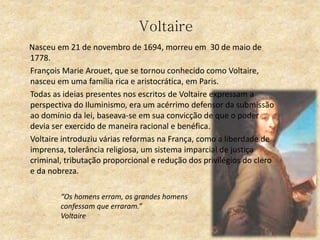 Voltaire
Nasceu em 21 de novembro de 1694, morreu em 30 de maio de
1778.
François Marie Arouet, que se tornou conhecido como Voltaire,
nasceu em uma família rica e aristocrática, em Paris.
Todas as ideias presentes nos escritos de Voltaire expressam a
perspectiva do Iluminismo, era um acérrimo defensor da submissão
ao domínio da lei, baseava-se em sua convicção de que o poder
devia ser exercido de maneira racional e benéfica.
Voltaire introduziu várias reformas na França, como a liberdade de
imprensa, tolerância religiosa, um sistema imparcial de justiça
criminal, tributação proporcional e redução dos privilégios do clero
e da nobreza.
“Os homens erram, os grandes homens
confessam que erraram.”
Voltaire
 