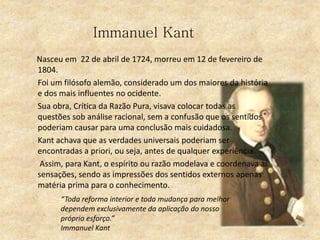 Immanuel Kant
Nasceu em 22 de abril de 1724, morreu em 12 de fevereiro de
1804.
Foi um filósofo alemão, considerado um dos maiores da história
e dos mais influentes no ocidente.
Sua obra, Crítica da Razão Pura, visava colocar todas as
questões sob análise racional, sem a confusão que os sentidos
poderiam causar para uma conclusão mais cuidadosa.
Kant achava que as verdades universais poderiam ser
encontradas a priori, ou seja, antes de qualquer experiência.
Assim, para Kant, o espírito ou razão modelava e coordenava as
sensações, sendo as impressões dos sentidos externos apenas
matéria prima para o conhecimento.
“Toda reforma interior e toda mudança para melhor
dependem exclusivamente da aplicação do nosso
próprio esforço.”
Immanuel Kant
 