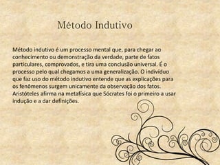 Método indutivo é um processo mental que, para chegar ao
conhecimento ou demonstração da verdade, parte de fatos
particulares, comprovados, e tira uma conclusão universal. É o
processo pelo qual chegamos a uma generalização. O indivíduo
que faz uso do método indutivo entende que as explicações para
os fenômenos surgem unicamente da observação dos fatos.
Aristóteles afirma na metafísica que Sócrates foi o primeiro a usar
indução e a dar definições.
Método Indutivo
 