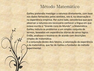 Método Matemático
Galileu pretendia investigar a natureza diretamente, com base
nos dados fornecidos pelos sentidos, isto é, na observação e
na experiência empírica. Por outro lado, considerava que para
observar a natureza era necessário conhecer a língua em que
estava escrito o “Grande Livro do Mundo”: a Matemática.
Galileu reduzia os problemas a um simples conjunto de
termos, baseados em experiências diárias do senso lógico.
Então, analisava e resolvia-os de acordo com descrições
simples de matemática.
É a conjunção destes dois fatores, a valorização da experiência
e da matemática, que faz de Galileu o fundador do método
experimental.
 