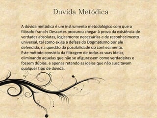 Duvida Metódica
A dúvida metódica é um instrumento metodológico com que o
filósofo francês Descartes procurou chegar à prova da existência de
verdades absolutas, logicamente necessárias e de reconhecimento
universal, tal como exige a defesa do Dogmatismo por ele
defendida, na questão da possibilidade do conhecimento.
Este método consistia da filtragem de todas as suas ideias,
eliminando aquelas que não se afigurassem como verdadeiras e
fossem dúbias, e apenas retendo as ideias que não suscitavam
qualquer tipo de dúvida.
 