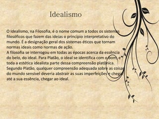 Idealismo
O Idealismo, na Filosofia, é o nome comum a todos os sistemas
filosóficos que fazem das ideias o princípio interpretativo do
mundo. É a designação geral dos sistemas éticos que tornam
normas ideais como normas de ação.
A filosofia se interrogou em todas as épocas acerca da essência
do belo, do ideal. Para Platão, o ideal se identifica com o bom, e
toda a estética idealista parte dessa compreensão platônica.
Segundo Platão, qualquer compreensão adequada sobre as coisas
do mundo sensível deveria abstrair as suas imperfeições e chegar
até a sua essência, chegar ao ideal.
 