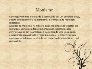 Monismo
Concepção em que a realidade é constituída por um princípio único,
oposto ao dualismo ou ao pluralismo, à afirmação de realidades
separadas.
As raízes do monismo na filosofia ocidental estão nos filósofos pré-
socráticos. Spinoza é o filósofo monista por excelência, pois
defende que se deve considerar a existência de uma única coisa,
a substância, da qual tudo o mais são modos. Hegel defende um
monismo semelhante, dentro de um contexto de absolutismo
racionalista.
 