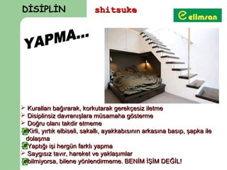DİSİPLİN                    shitsuke




 Kuralları bağırarak, korkutarak gerekçesiz iletme
 Disiplinsiz davranışlara müsamaha gösterme
 Doğru olanı takdir etmeme
 Kirli, yırtık elbiseli, sakallı, ayakkabısının arkasına basıp, şapka ile
 dolaşma
 Yaptığı işi hergün farklı yapma
 Saygısız tavır, hareket ve yaklaşımlar
 bilmiyorsa, bilene yönlendirmeme. BENİM İŞİM DEĞİL!
 