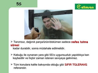 5S




 Tanımsız, dağınık parça/ürün/doküman sadece nefes tutma
süresi
 kadar durabilir, sonra müdahale edilmelidir.

 Kabuğu ile oynanan yara gibi 5S’e uygunsuzluk yapıldıkça kan
 kaybedilir ve hiçbir zaman istenen seviyeye gelinmez.

 Tüm konulara kalite bakışında olduğu gibi SIFIR TOLERANS
  referanstır.
 
