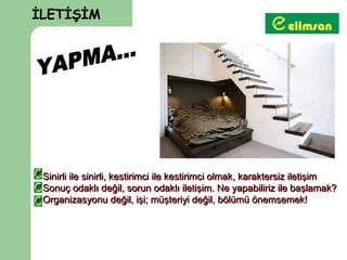 İLETİŞİM




 Sinirli ile sinirli, kestirimci ile kestirimci olmak, karaktersiz iletişim
 Sonuç odaklı değil, sorun odaklı iletişim. Ne yapabiliriz ile başlamak?
 Organizasyonu değil, işi; müşteriyi değil, bölümü önemsemek!
 