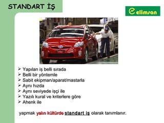 STANDART İŞ



                        TBT SON KONTROL
                         VİDEOSUNU EKLE




   Yapılan iş belli sırada
   Belli bir yöntemle
   Sabit ekipman/aparat/mastarla
   Aynı hızda
   Aynı seviyede işçi ile
   Yazılı kural ve kriterlere göre
   Ahenk ile

  yapmak yalın kültürde standart iş olarak tanımlanır.
 