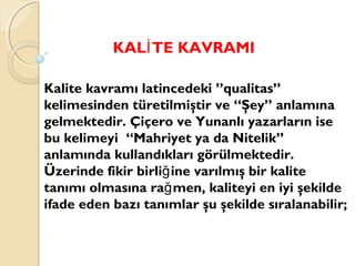 KAL TE KAVRAMIİ
Kalite kavramı latincedeki ”qualitas”
kelimesinden türetilmiştir ve “Şey” anlamına
gelmektedir. Çiçero ve Yunanlı yazarların ise
bu kelimeyi “Mahriyet ya da Nitelik”
anlamında kullandıkları görülmektedir.
Üzerinde fikir birli ine varılmış bir kaliteğ
tanımı olmasına ra men, kaliteyi en iyi şekildeğ
ifade eden bazı tanımlar şu şekilde sıralanabilir;
 