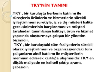TKY’N N TANIMIİ
TKY , bir kuruluşta herkesin katılımı ile
süreçlerin ürünlerin ve hizmetlerin sürekli
iyileştirilmesi suretiyle, iç ve dış müşteri kalite
gereksinimlerinin karşılanması ve müşteri
tarafından tanımlanan kaliteyi, ürün ve hizmet
yapısında oluşturmaya çalışan bir yönetim
biçimidir.
TKY , bir kuruluştaki tüm faaliyetlerin sürekli
olarak iyileştirilmesi ve organizasyondaki tüm
çalışanların aktif katılımı ile müşterilerin
memnun edilerek karlılı a ulaşmasıdır.TKY enğ
düşük maliyetle en kaliteli çıktıyı arama
çabasıdır.
 