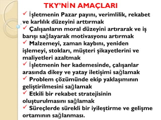 TKY’N N AMAÇLARIİ
 şletmenin Pazar payını, verimlilik, rekabetİ
ve karlılık düzeyini arttırmak
 Çalışanların moral düzeyini artırarak ve iş
barışı sa layarak motivasyonu artırmakğ
 Malzemeyi, zaman kaybını, yeniden
işlemeyi, stokları, müşteri şikayetlerini ve
maliyetleri azaltmak
 şletmenin her kademesinde, çalışanlarİ
arasında dikey ve yatay iletişimi sa lamakğ
 Problem çözümünde ekip yaklaşımının
geliştirilmesini sa lamakğ
 Etkili bir rekabet stratejisinin
oluşturulmasını sa lamakğ
 Süreçlerde sürekli bir iyileştirme ve gelişme
ortamının sa lanması.ğ
 