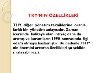 TKY’N N ÖZELL KLERİ İ İ
THY, di er yönetim tekniklerine oranlağ
farklı bir yönetim anlayışıdır. Zaman
içersinde kaliteye olan ihtiyaç daha da
artmış ve kurumların 1990 sonrasında ilgi
oda ı olmaya başlamıştır. Bu nedenle THY’ğ
nin önemini arttıran özellikleri şu şekilde
sıralayabiliriz.a
 