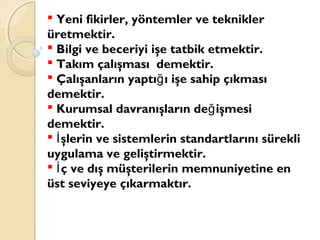  Yeni fikirler, yöntemler ve teknikler
üretmektir.
 Bilgi ve beceriyi işe tatbik etmektir.
 Takım çalışması demektir.
 Çalışanların yaptı ı işe sahip çıkmasığ
demektir.
 Kurumsal davranışların de işmesiğ
demektir.
 şlerin ve sistemlerin standartlarını sürekliİ
uygulama ve geliştirmektir.
 ç ve dış müşterilerin memnuniyetine enİ
üst seviyeye çıkarmaktır.
 