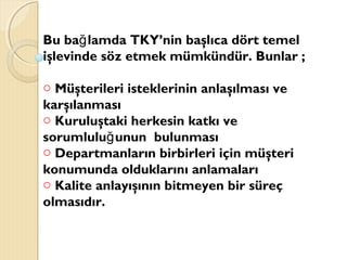 Bu ba lamda TKY’nin başlıca dört temelğ
işlevinde söz etmek mümkündür. Bunlar ;
o Müşterileri isteklerinin anlaşılması ve
karşılanması
o Kuruluştaki herkesin katkı ve
sorumlulu unun bulunmasığ
o Departmanların birbirleri için müşteri
konumunda olduklarını anlamaları
o Kalite anlayışının bitmeyen bir süreç
olmasıdır.
 