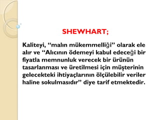 SHEWHART;
Kaliteyi, “malın mükemmelli i” olarak eleğ
alır ve “Alıcının ödemeyi kabul edece i birğ
fiyatla memnunluk verecek bir ürünün
tasarlanması ve üretilmesi için müşterinin
gelecekteki ihtiyaçlarının ölçülebilir veriler
haline sokulmasıdır” diye tarif etmektedir.
 