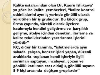 Kalite ustalarından olan Dr. Kaoru Ishikawa’
ya göre ise kalite çemberleri, “kalite kontrol
etkinliklerini aynı iş yerinde gönüllü olarak
yürütülen bir iş grubudur. Bu küçük grup,
firma çapında, sürekli olarak üyelere
katılımıyla kendini geliştirme ve karşılıklı
gelişme, atelye içinden denetim, ilerleme ve
kalite tekniklerinden yararlanma işlerini
yürütür”
KÇ, di er bir tanımla, “işletmelerde aynığ
sahada çalışan, benzer işleri yapan, düzenli
aralıklarla toplanan kendi işleriyle ilgili
sorunları saptayan, inceleyen, çözen ve
gönüllü katılımın esas oldu u, gönüllü sayınınğ
5-9 kişi arasında de işen gruplardır”ğ
 