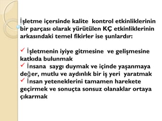 şletme içersinde kalite kontrol etkinliklerininİ
bir parçası olarak yürütülen KÇ etkinliklerinin
arkasındaki temel fikirler ise şunlardır:
 şletmenin iyiye gitmesine ve gelişmesineİ
katkıda bulunmak
 nsana saygı duymak ve içinde yaşanmayaİ
de er, mutlu ve aydınlık bir iş yeri yaratmakğ
 nsan yeteneklerini tamamen hareketeİ
geçirmek ve sonuçta sonsuz olanaklar ortaya
çıkarmak
 