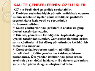 KAL TE ÇEMBERLER N N ÖZELL KLERİ İ İ İ İ
KÇ’ nin özellikleri şu şekilde sıralanabilir;
 Problem seçimine hiçbir yönetici müdahale edemez.
Bunun sebebi ise üyeler kendi istedikleri problemi
seçerek daha fazla yetki ve sorumluluk
üstlenmektedirler.
 Kalite çemberlerinde problemin analizi de grup
üyeleri tarafından yapılır.
 Çözüm, yönetimin katıldı ı bir toplantıda grupğ
üyeleri tarafından sunulur. Çemberler denemelerden
sonra çözümlerini üst düzey yönetiminde katıldı ı birğ
toplantıda sunarlar.
 Çember faaliyetlerine katılım, gönüllülük
temelindedir. Kalite çemberine katılmaya kimse
zorlanamaz. Öte yandan isteklerinde çemberden
ayrılmak da en do al haklarıdır. Bu durum çalışanlarağ
sonsuz bir güven duygusu oluşturmaktadır.
 