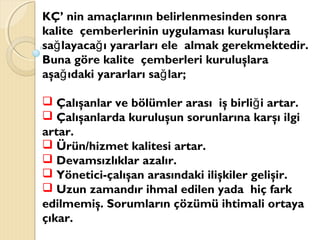 KÇ’ nin amaçlarının belirlenmesinden sonra
kalite çemberlerinin uygulaması kuruluşlara
sa layaca ı yararları ele almak gerekmektedir.ğ ğ
Buna göre kalite çemberleri kuruluşlara
aşa ıdaki yararları sa lar;ğ ğ
 Çalışanlar ve bölümler arası iş birli i artar.ğ
 Çalışanlarda kuruluşun sorunlarına karşı ilgi
artar.
 Ürün/hizmet kalitesi artar.
 Devamsızlıklar azalır.
 Yönetici-çalışan arasındaki ilişkiler gelişir.
 Uzun zamandır ihmal edilen yada hiç fark
edilmemiş. Sorumların çözümü ihtimali ortaya
çıkar.
 