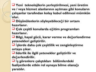  Yeni teknolojilerin yerleştirilmesi, yeni üretim
ve / veya hizmet alanlarının açılması gibi konuların
çalışanlar tarafından kolay kabul edilmesi mümkün
olur.
 Düşünülenlerin söyleyebilece i bir ortamğ
hazırlanır.
 Çok çeşitli konularda e itim programlarığ
hazırlanır.
 Bilgi, hayal gücü, karar verme ve de erlendirmeğ
yetenekleri geliştirilir.
 şlerde daha çok çeşitlilik ve zenginleştirmeİ
ortaya çıkar.
 liderlik ile ilgili yetenekler geliştirilir ve
de erlendirilir.ğ
 ş görenlere çalıştıkları bölümlerdekiİ
faaliyetlerde etkin rol oynaya bilme olana ığ
yaratılır.
 