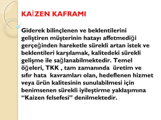 KA ZEN KAFRAMIİ
Giderek bilinçlenen ve beklentilerini
geliştiren müşterinin hatayı affetmedi iğ
gerçe inden hareketle sürekli artan istek veğ
beklentileri karşılamak, kalitedeki sürekli
gelişme ile sa lanabilmektedir. Temelğ
ö eleri, TKK , tam zamanında üretim veğ
sıfır hata kavramları olan, hedeflenen hizmet
veya ürün kalitesinin sunulabilmesi için
benimsenen sürekli iyileştirme yaklaşımına
“Kaizen felsefesi” denilmektedir.
 