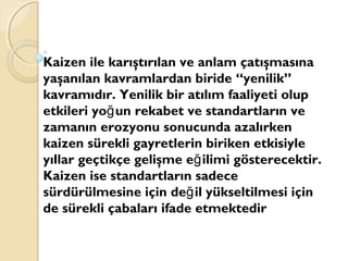 Kaizen ile karıştırılan ve anlam çatışmasına
yaşanılan kavramlardan biride “yenilik”
kavramıdır. Yenilik bir atılım faaliyeti olup
etkileri yo un rekabet ve standartların veğ
zamanın erozyonu sonucunda azalırken
kaizen sürekli gayretlerin biriken etkisiyle
yıllar geçtikçe gelişme e ilimi gösterecektir.ğ
Kaizen ise standartların sadece
sürdürülmesine için de il yükseltilmesi içinğ
de sürekli çabaları ifade etmektedir
 