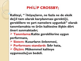 PH L P CROSSBY;İ İ
Kaliteyi, “ htiyaçların, ne fazla ne de eksikİ
de il tam olarak karşılanması gerekti i,ğ ğ
gereklilere ve şart namelere uygunluk” olarak
tanımlamakta ve ürün kalitesine ilişkin dört
öneri sunmaktadır;
 Tanımlama:Kalite gereklilerine uygun
performans,
 Sistem: Kusurların önlenmesi,
 Performans standardı: Sıfır hata,
 Ölçüm: Mükemmel kaliteye
uygunsuzlu un bedeli.ğ
 