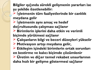 Bilgiler ışı ında sürekli gelişmenin yararları iseğ
şu şekilde özetlenebilir:
 şletmenin tüm faaliyetlerinde bir canlılıkİ
meydana gelir
 şletmenin aynı amaç ve hedefİ
do rultusunda çalışması sa lanırğ ğ
 Birimlerin işlerini daha etkin ve verimli
biçimde yürütmesi sa lanırğ
 Çalışanların bilgi ve beceri düzeyleri yükselir
 Motivasyon artışı meydana gelir,
 Etkileşim içindeki birimlerin ortak sorunları
en kestirme ve kalıcı biçimde çözümlenir
 Üretim ve di er temel rekabet unsurlarınınğ
daha hızlı bir gelişme göstermesi sa lanırğ
 