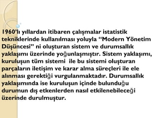 1960’lı yıllardan itibaren çalışmalar istatistik
tekniklerinde kullanılması yoluyla “Modern Yönetim
Düşüncesi” ni oluşturan sistem ve durumsallık
yaklaşımı üzerinde yo unlaşmıştır. Sistem yaklaşımı,ğ
kuruluşun tüm sistemi ile bu sistemi oluşturan
parçaların iletişim ve karar alma süreçleri ile ele
alınması gerekti i vurgulanmaktadır. Durumsallıkğ
yaklaşımında ise kuruluşun içinde bulundu uğ
durumun dış etkenlerden nasıl etkilenebilece iğ
üzerinde durulmuştur.
 